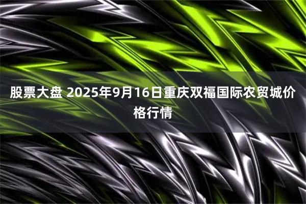 股票大盘 2025年9月16日重庆双福国际农贸城价格行情