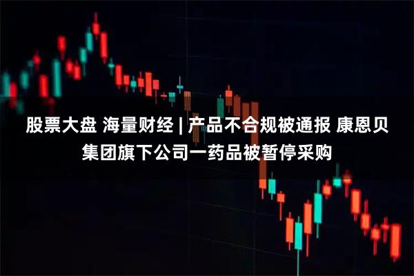 股票大盘 海量财经 | 产品不合规被通报 康恩贝集团旗下公司一药品被暂停采购