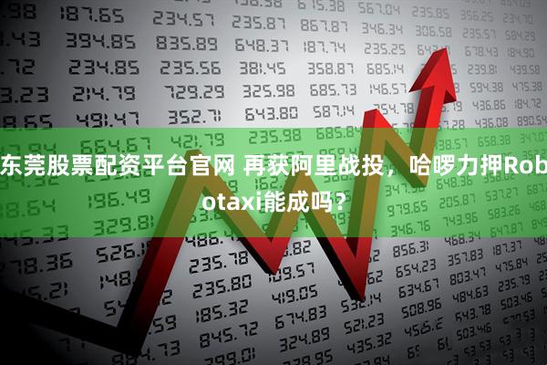 东莞股票配资平台官网 再获阿里战投，哈啰力押Robotaxi能成吗？