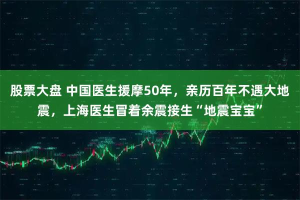股票大盘 中国医生援摩50年，亲历百年不遇大地震，上海医生冒着余震接生“地震宝宝”