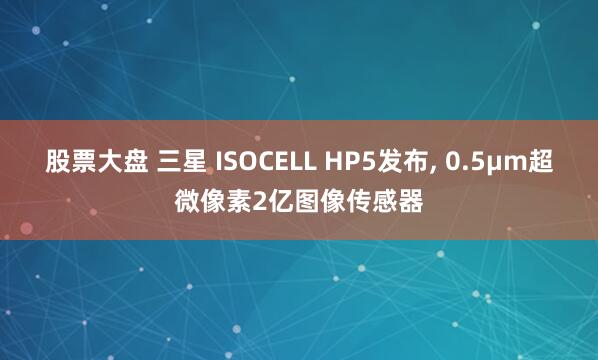 股票大盘 三星 ISOCELL HP5发布, 0.5µm超微像素2亿图像传感器