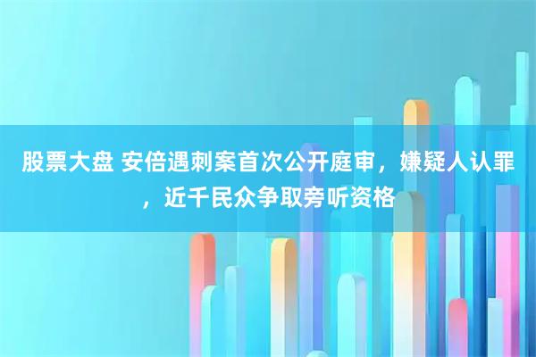 股票大盘 安倍遇刺案首次公开庭审，嫌疑人认罪，近千民众争取旁听资格