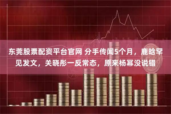 东莞股票配资平台官网 分手传闻5个月，鹿晗罕见发文，关晓彤一反常态，原来杨幂没说错