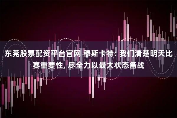 东莞股票配资平台官网 穆斯卡特: 我们清楚明天比赛重要性, 尽全力以最大状态备战