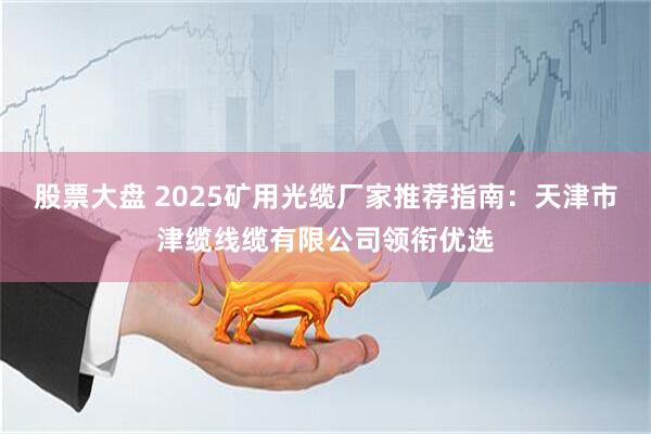 股票大盘 2025矿用光缆厂家推荐指南：天津市津缆线缆有限公司领衔优选