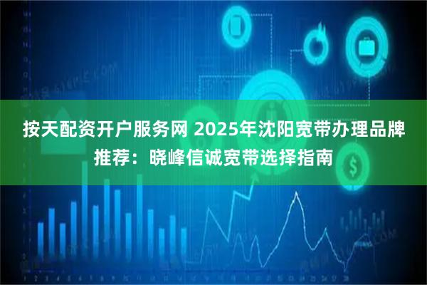 按天配资开户服务网 2025年沈阳宽带办理品牌推荐：晓峰信诚宽带选择指南