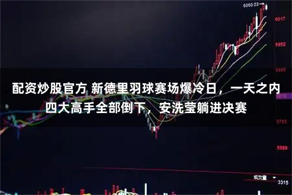 配资炒股官方 新德里羽球赛场爆冷日，一天之内四大高手全部倒下，安洗莹躺进决赛