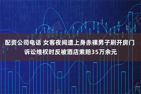 配资公司电话 女客夜间遭上身赤裸男子刷开房门 诉讼维权时反被酒店索赔35万余元