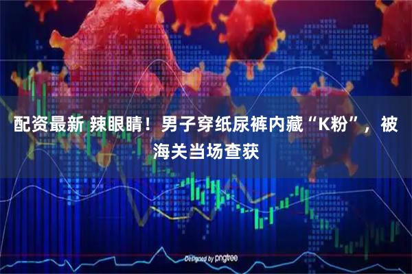 配资最新 辣眼睛！男子穿纸尿裤内藏“K粉”，被海关当场查获