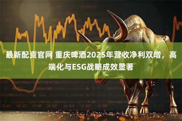最新配资官网 重庆啤酒2025年营收净利双增，高端化与ESG战略成效显著
