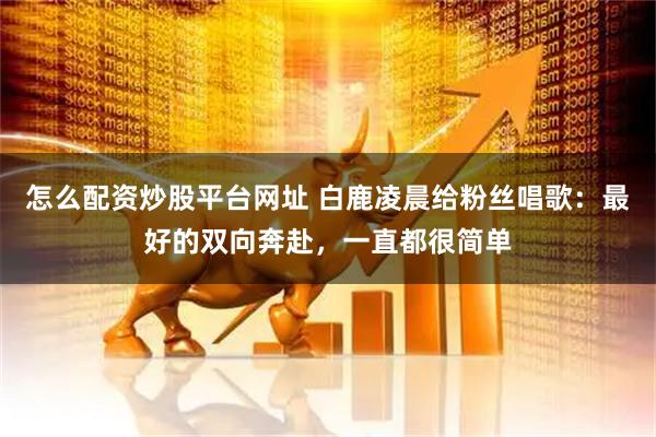 怎么配资炒股平台网址 白鹿凌晨给粉丝唱歌：最好的双向奔赴，一直都很简单