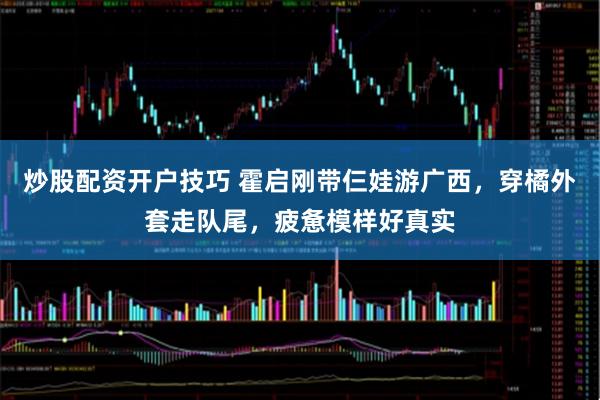 炒股配资开户技巧 霍启刚带仨娃游广西，穿橘外套走队尾，疲惫模样好真实