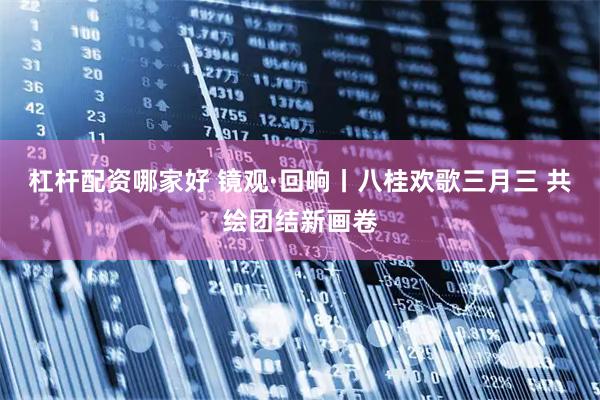 杠杆配资哪家好 镜观·回响丨八桂欢歌三月三 共绘团结新画卷