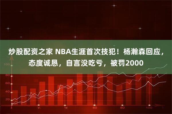 炒股配资之家 NBA生涯首次技犯！杨瀚森回应，态度诚恳，自言没吃亏，被罚2000