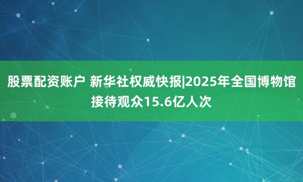 股票配资账户 新华社权威快报|2025年全国博物馆接待观众15.6亿人次