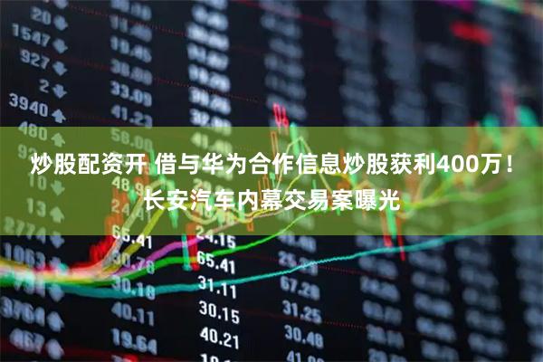 炒股配资开 借与华为合作信息炒股获利400万！长安汽车内幕交易案曝光