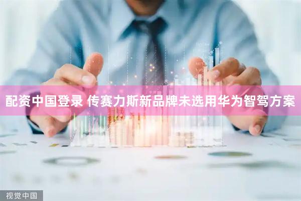 配资中国登录 传赛力斯新品牌未选用华为智驾方案