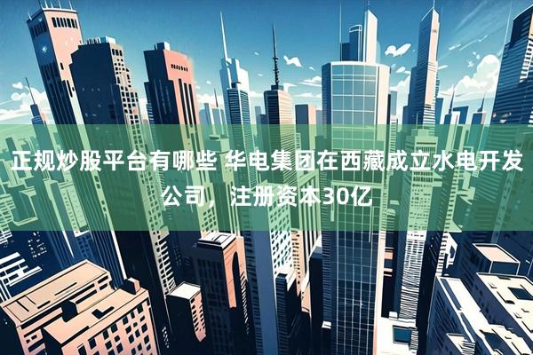 正规炒股平台有哪些 华电集团在西藏成立水电开发公司，注册资本30亿