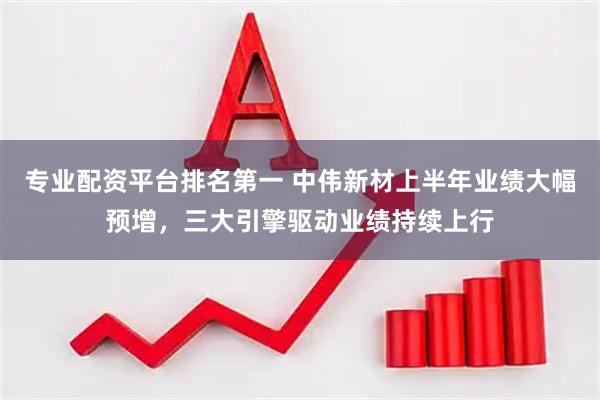 专业配资平台排名第一 中伟新材上半年业绩大幅预增，三大引擎驱动业绩持续上行