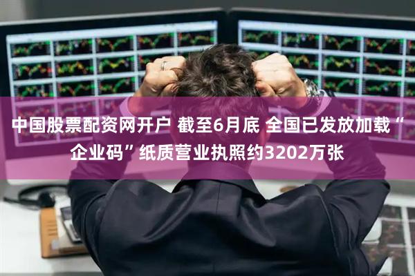 中国股票配资网开户 截至6月底 全国已发放加载“企业码”纸质营业执照约3202万张